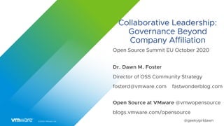 ©2020 VMware, Inc. @geekygirldawn
Collaborative Leadership:
Governance Beyond
Company Affiliation
Open Source Summit EU October 2020
Dr. Dawn M. Foster
Director of OSS Community Strategy
fosterd@vmware.com fastwonderblog.com
Open Source at VMware @vmwopensource
blogs.vmware.com/opensource
 