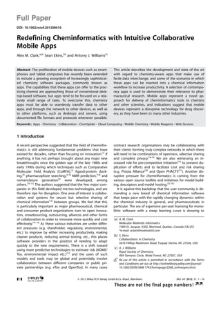 Full Paper
DOI: 10.1002/minf.201200010


Redefining Cheminformatics with Intuitive Collaborative
Mobile Apps
Alex M. Clark,*[a] Sean Ekins,[b] and Antony J. Williams[c]


Abstract: The proliferation of mobile devices such as smart-          This article describes the development and state of the art
phones and tablet computers has recently been extended                with regard to chemistry-aware apps that make use of
to include a growing ecosystem of increasingly sophisticat-           facile data interchange, and some of the scenarios in which
ed chemistry software packages, commonly known as                     these apps can be inserted into a chemical information
apps. The capabilities that these apps can offer to the prac-         workflow to increase productivity. A selection of contempo-
ticing chemist are approaching those of conventional desk-            rary apps is used to demonstrate their relevance to phar-
top-based software, but apps tend to be focused on a rela-            maceutical research. Mobile apps represent a novel ap-
tively small range of tasks. To overcome this, chemistry              proach for delivery of cheminformatics tools to chemists
apps must be able to seamlessly transfer data to other                and other scientists, and indications suggest that mobile
apps, and through the network to other devices, as well as            devices represent a disruptive technology for drug discov-
to other platforms, such as desktops and servers, using               ery, as they have been to many other industries.
documented file formats and protocols whenever possible.
Keywords: Apps · Chemistry · Collaboration · ChemSpider · Cloud Computing · Mobile Chemistry · Mobile Reagents · Web Services


1 Introduction

A recent perspective suggested that the field of cheminfor-           contract research organisations may be collaborating with
matics is still addressing fundamental problems that have             their clients forming truly complex networks in which there
existed for decades, rather than focusing on innovation.[1] If        will need to be combinations of openness, selective sharing
anything, it has not perhaps brought about any major new              and complete privacy.[18,19] We are also witnessing an in-
breakthroughs since the golden age of the late 1980s and              creased role for pre-competitive initiatives[16] to prevent du-
early 1990s during which techniques such as Comparative               plication of efforts and to facilitate cost and risk sharing
Molecular Field Analysis (CoMFA),[2] ligand-protein dock-             (e.g. Pistoia Alliance[20] and Open PHACTS[21]). Another dis-
ing,[3] pharmacophore searching,[4–6] NMR prediction,[7,8] and        ruptive pressure for cheminformatics is coming from the
nomenclature generation[9] were developed, among                      various open source toolkits and initiatives for model build-
others.[10–12] The authors suggested that the few major com-          ing, descriptors and model hosting.[22–35]
panies in this field developed me-too technologies, and are              It is against this backdrop that the user community is de-
therefore ripe for disruption. One area of interest is collabo-       manding a new breed of chemical information software
ration and systems for secure but selective sharing of                that keeps pace with the rapidly changing dynamics within
chemical information[13] between groups. We feel that this            the chemical industry in general, and pharmaceuticals in
is particularly important as major pharmaceutical, chemical           particular. The era of expensive per-seat licensing for mono-
and consumer product organizations turn to open innova-               lithic software with a steep learning curve is drawing to
tion, crowdsourcing, outsourcing, alliances and other forms
of collaboration in order to innovate more quickly and cost           [a] A. M. Clark
effectively.[14–16] As these various industries are under differ-         Molecular Materials Informatics
ent pressures (e.g. shareholder, regulatory, environmental,               1900 St. Jacques #302, Montreal, Quebec, Canada H3J 2S1
                                                                          *e-mail: aclark@molmatinf.com
etc.) to improve by either increasing productivity, making
cleaner products, reducing animal testing, etc., this places          [b] S. Ekins
                                                                          Collaborations in Chemistry
software providers in the position of needing to adapt                    5616 Hilltop Needmore Road, Fuquay Varina, NC 27526, USA
quickly to the new requirements. There is a shift toward
                                                                      [c] A. J. Williams
using more predictive technologies to estimate risk (ADME/                Royal Society of Chemistry
Tox, environmental impact etc.)[17] and the users of such                 904 Tamaras Circle, Wake Forest, NC-27587, USA
models and tools may be global and potentially involve                    Re-use of this article is permitted in accordance with the Terms
collaboration between different companies or public pri-                  and Conditions set out at http://onlinelibrary.wiley.com/journal/
vate partnerships (e.g. eTox and OpenTox). In many cases                  10.1002/(ISSN)1868-1743/homepage/2268_onlineopen.html.


&1&                                         2012 Wiley-VCH Verlag GmbH  Co. KGaA, Weinheim                         Mol. Inf. 2012, 31, 1 – 16

                                                                      These are not the final page numbers! ÞÞ
 