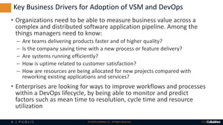 8 | P U B L I C © 2018 CollabNet, Inc. All Rights Reserved.
• Organizations need to be able to measure business value across a
complex and distributed software application pipeline. Among the
things managers need to know:
– Are teams delivering products faster and of higher quality?
– Is the company saving time with a new process or feature delivery?
– Are systems running efficiently?
– How is uptime related to customer satisfaction?
– How are resources are being allocated for new projects compared with
reworking existing applications and services?
• Enterprises are looking for ways to improve workflows and processes
within a DevOps lifecycle, by being able to monitor and predict
factors such as mean time to resolution, cycle time and resource
utilization
Key Business Drivers for Adoption of VSM and DevOps
 