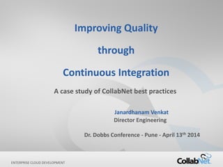 1 Copyright ©2014 CollabNet, Inc. All Rights Reserved.ENTERPRISE CLOUD DEVELOPMENT
Improving Quality
through
Continuous Integration
A case study of CollabNet best practices
Janardhanam Venkat
Director Engineering
Dr. Dobbs Conference - Pune - April 13th 2014
 