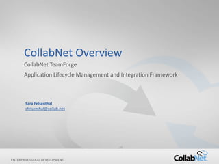 CollabNet Overview
      CollabNet TeamForge
      Application Lifecycle Management and Integration Framework



       Sara Felsenthal
       sfelsenthal@collab.net




ENTERPRISE CLOUD DEVELOPMENT
1                               Copyright ©2012 CollabNet, Inc. All Rights Reserved.
 