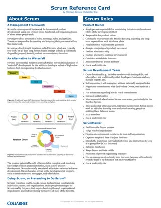 Scrum Reference Card
by Michael James, CollabNet Inc.

About Scrum

Scrum Roles

A Management Framework

Product Owner

Scrum is a management framework for incremental product
development using one or more cross-functional, self-organizing teams
of about seven people each.

• Single person responsible for maximizing the return on investment
(ROI) of the development effort

Scrum provides a structure of roles, meetings, rules, and artifacts.
Teams are responsible for creating and adapting their processes within
this framework.
Scrum uses fixed-length iterations, called Sprints, which are typically
two weeks or 30 days long. Scrum teams attempt to build a potentially
shippable (properly tested) product increment every iteration.

An Alternative to Waterfall
Scrum’s incremental, iterative approach trades the traditional phases of
"waterfall" development for the ability to develop a subset of high-value
features first, incorporating feedback sooner.
!"#$%&"'"()*
+(,-.*%*

• Responsible for product vision
• Constantly re-prioritizes the Product Backlog, adjusting any longterm expectations such as release plans
• Final arbiter of requirements questions
• Accepts or rejects each product increment
• Decides whether to ship
• Decides whether to continue development
• Considers stakeholder interests
• May contribute as a team member
• Has a leadership role

Scrum Development Team
• Cross-functional (e.g., includes members with testing skills, and
often others not traditionally called developers: business analysts,
domain experts, etc.)

/"*%0(
123"

• Self-organizing / self-managing, without externally assigned roles
• Negotiates commitments with the Product Owner, one Sprint at a
time

4()"0&,)%2(
5"*)
/"6-2.

Figure 1: Traditional “waterfall” development depends on a perfect understanding of the product
requirements at the outset and minimal errors executing each phase.

• Has autonomy regarding how to reach commitments
• Intensely collaborative
• Most successful when located in one team room, particularly for the
first few Sprints
• Most successful with long-term, full-time membership. Scrum moves
work to a flexible learning team and avoids moving people or
splitting them between teams.

!"#$%&'
<,?

!"#$%&'
(')"'
*'%")'+#,-.

*'%")'+#,-D

*'%")'+#,-E

*'%")'+#,-F

ScrumMaster
• Facilitates the Scrum process
• Helps resolve impediments

*:28%:%,')'+#,-7-6%;%8#2%"-3%4'+,5

6%4+5,-7
0,)894+4

• 7 ± 2 members
• Has a leadership role

/0-1-0&&%2'),&%
3%4'+,5

!"#$%"&'( )#"%&*

• Creates an environment conducive to team self-organization
• Captures empirical data to adjust forecasts
• Shields the team from external interference and distractions to keep
it in group flow (a.k.a. the zone)

6%')+8%?
@%A=+"%:%,'4

B6%28#9:%,'C
<;)8=)'+#,-1
!"+#"+'+>)'+#,

Figure 2: Scrum blends all development activities into each iteration, adapting to discovered
realities at fixed intervals.

The greatest potential benefit of Scrum is for complex work involving
knowledge creation and collaboration, such as new product
development. Scrum is usually associated with object-oriented software
development. Its use has also spread to the development of products
such as semiconductors, mortgages, and wheelchairs.

• Enforces timeboxes
• Keeps Scrum artifacts visible
• Promotes improved engineering practices
• Has no management authority over the team (anyone with authority
over the team is by definition not its ScrumMaster)
• Has a leadership role

Doing Scrum, or Pretending to Do Scrum?
Scrum’s relentless reality checks expose dysfunctional constraints in
individuals, teams, and organizations. Many people claiming to do
Scrum modify the parts that require breaking through organizational
impediments and end up robbing themselves of most of the benefits.

© Copyright 2010 CollabNet, Inc. All rights reserved.

 