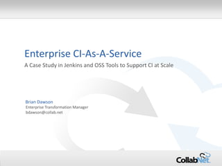 1 Copyright ©2014 CollabNet, Inc. All Rights Reserved. 
Enterprise CI-As-A-Service 
A Case Study in Jenkins and OSS Tools to Support CI at Scale 
Enterprise Transformation Manager 
bdawson@collab.net 
Brian Dawson  