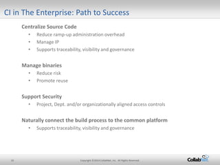 10 Copyright ©2014 CollabNet, Inc. All Rights Reserved. 
Centralize Source Code 
• 
Reduce ramp-up administration overhead 
• 
Manage IP 
• 
Supports traceability, visibility and governance 
Manage binaries 
• 
Reduce risk 
• 
Promote reuse 
Support Security 
•Project, Dept. and/or organizationally aligned access controls 
Naturally connect the build process to the common platform 
•Supports traceability, visibility and governance 
CI in The Enterprise: Path to Success  