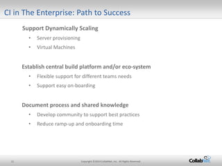 11 Copyright ©2014 CollabNet, Inc. All Rights Reserved. 
Support Dynamically Scaling 
• 
Server provisioning 
• 
Virtual Machines 
Establish central build platform and/or eco-system 
• 
Flexible support for different teams needs 
• 
Support easy on-boarding 
Document process and shared knowledge 
•Develop community to support best practices 
•Reduce ramp-up and onboarding time 
CI in The Enterprise: Path to Success  