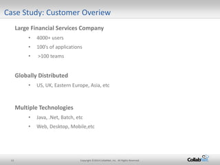 13 Copyright ©2014 CollabNet, Inc. All Rights Reserved. 
Case Study: Customer Overiew 
Large Financial Services Company 
• 
4000+ users 
• 
100’s of applications 
• 
>100 teams 
Globally Distributed 
• 
US, UK, Eastern Europe, Asia, etc 
Multiple Technologies 
•Java, .Net, Batch, etc 
•Web, Desktop, Mobile,etc 
 