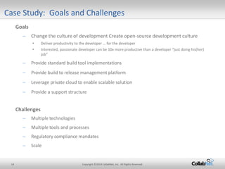 14 Copyright ©2014 CollabNet, Inc. All Rights Reserved. 
Case Study: Goals and Challenges 
Goals 
– 
Change the culture of development Create open-source development culture 
• 
Deliver productivity to the developer … for the developer 
• 
Interested, passionate developer can be 10x more productive than a developer “just doing his(her) job” 
– 
Provide standard build tool implementations 
– 
Provide build to release management platform 
– 
Leverage private cloud to enable scalable solution 
– 
Provide a support structure 
Challenges 
– 
Multiple technologies 
– 
Multiple tools and processes 
– 
Regulatory compliance mandates 
– 
Scale 
 