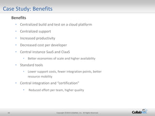 18 Copyright ©2014 CollabNet, Inc. All Rights Reserved. 
Case Study: Benefits 
Benefits 
• 
Centralized build and test on a cloud platform 
• 
Centralized support 
• 
Increased productivity 
• 
Decreased cost per developer 
• 
Central instance SaaS and CIaaS 
• 
Better economies of scale and higher availability 
• 
Standard tools 
• 
Lower support costs, fewer integration points, better resource mobility 
• 
Central integration and “certification” 
• 
Reduced effort per team, higher quality  