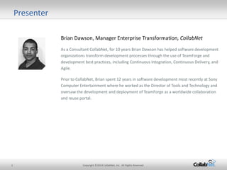 2 Copyright ©2014 CollabNet, Inc. All Rights Reserved. 
Presenter 
Brian Dawson, Manager Enterprise Transformation, CollabNet 
As a Consultant CollabNet, for 10 years Brian Dawson has helped software development organizations transform development processes through the use of TeamForge and development best practices, including Continuous Integration, Continuous Delivery, and Agile. 
Prior to CollabNet, Brian spent 12 years in software development most recently at Sony Computer Entertainment where he worked as the Director of Tools and Technology and oversaw the development and deployment of TeamForge as a worldwide collaboration and reuse portal.  