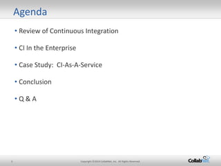 3 Copyright ©2014 CollabNet, Inc. All Rights Reserved. 
• 
Review of Continuous Integration 
• 
CI In the Enterprise 
• 
Case Study: CI-As-A-Service 
• 
Conclusion 
• 
Q & A 
Agenda  