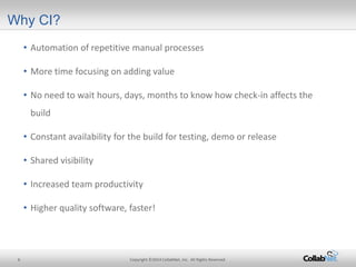 6 Copyright ©2014 CollabNet, Inc. All Rights Reserved. 
Why CI? 
• 
Automation of repetitive manual processes 
• 
More time focusing on adding value 
• 
No need to wait hours, days, months to know how check-in affects the build 
• 
Constant availability for the build for testing, demo or release 
• 
Shared visibility 
• 
Increased team productivity 
• 
Higher quality software, faster!  