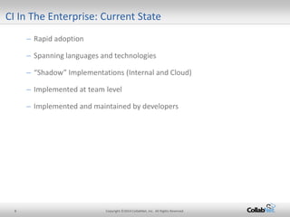 8 Copyright ©2014 CollabNet, Inc. All Rights Reserved. 
CI In The Enterprise: Current State 
– 
Rapid adoption 
– 
Spanning languages and technologies 
– 
“Shadow” Implementations (Internal and Cloud) 
– 
Implemented at team level 
– 
Implemented and maintained by developers 
 