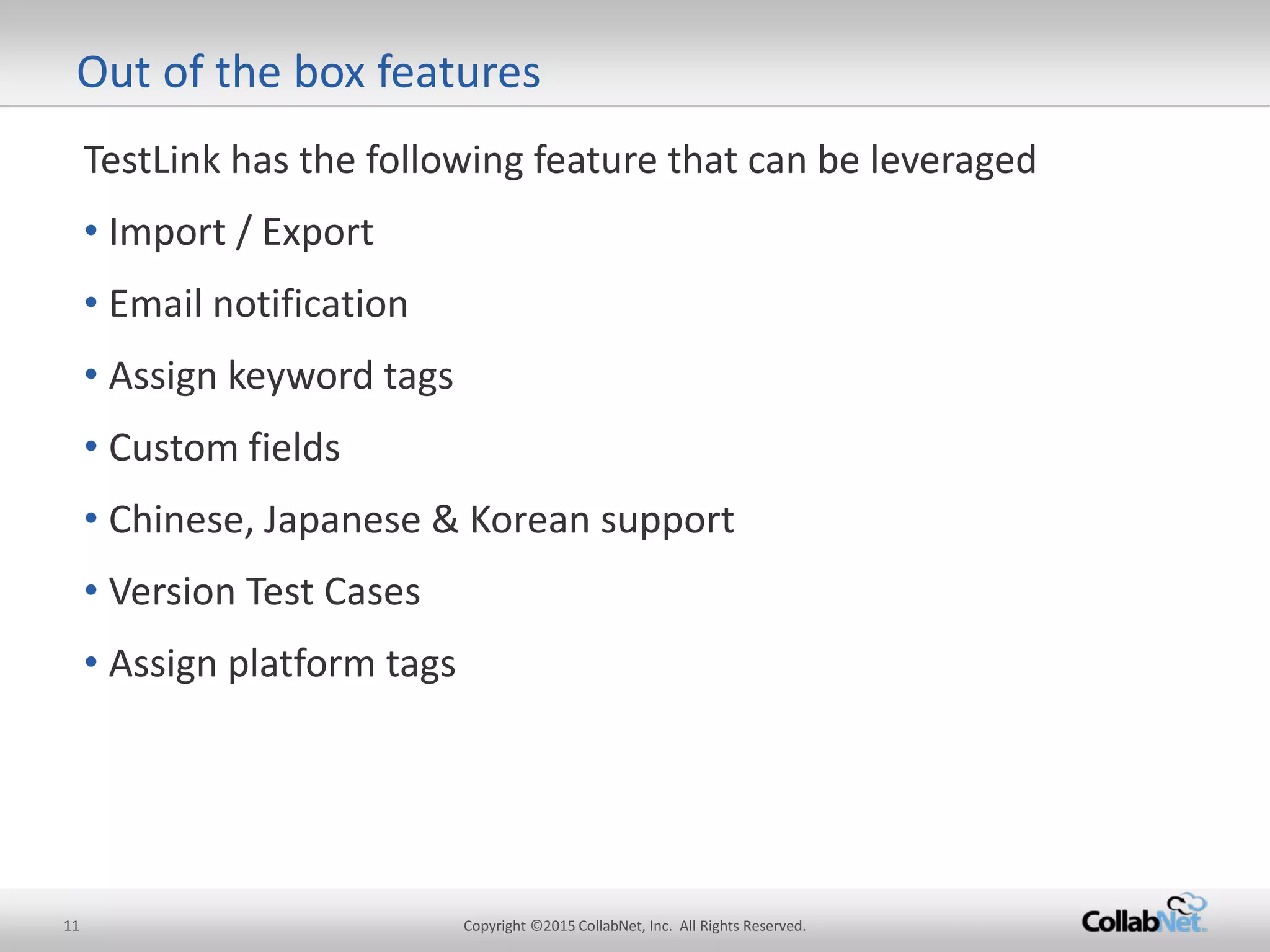 11 Copyright ©2015 CollabNet, Inc. All Rights Reserved. 
TestLink has the following feature that can be leveraged 
• 
Import / Export 
• 
Email notification 
• 
Assign keyword tags 
• 
Custom fields 
• 
Chinese, Japanese & Korean support 
• 
Version Test Cases 
• 
Assign platform tags 
Out of the box features  