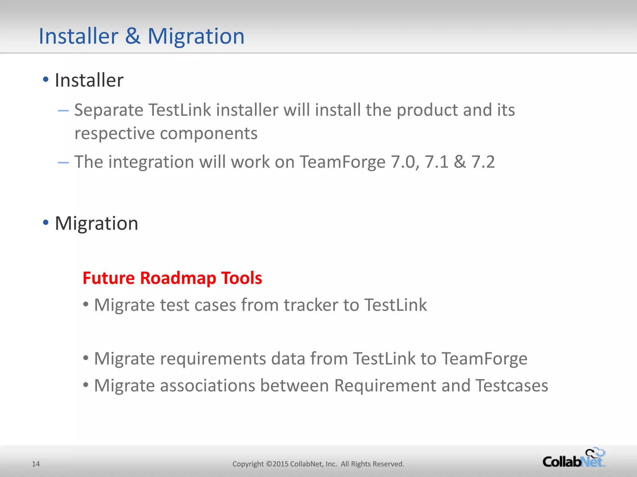 14 Copyright ©2015 CollabNet, Inc. All Rights Reserved. 
• 
Installer 
– 
Separate TestLink installer will install the product and its respective components 
– 
The integration will work on TeamForge 7.0, 7.1 & 7.2 
• 
Migration 
Future Roadmap Tools 
•Migrate test cases from tracker to TestLink 
•Migrate requirements data from TestLink to TeamForge 
•Migrate associations between Requirement and Testcases 
Installer & Migration  