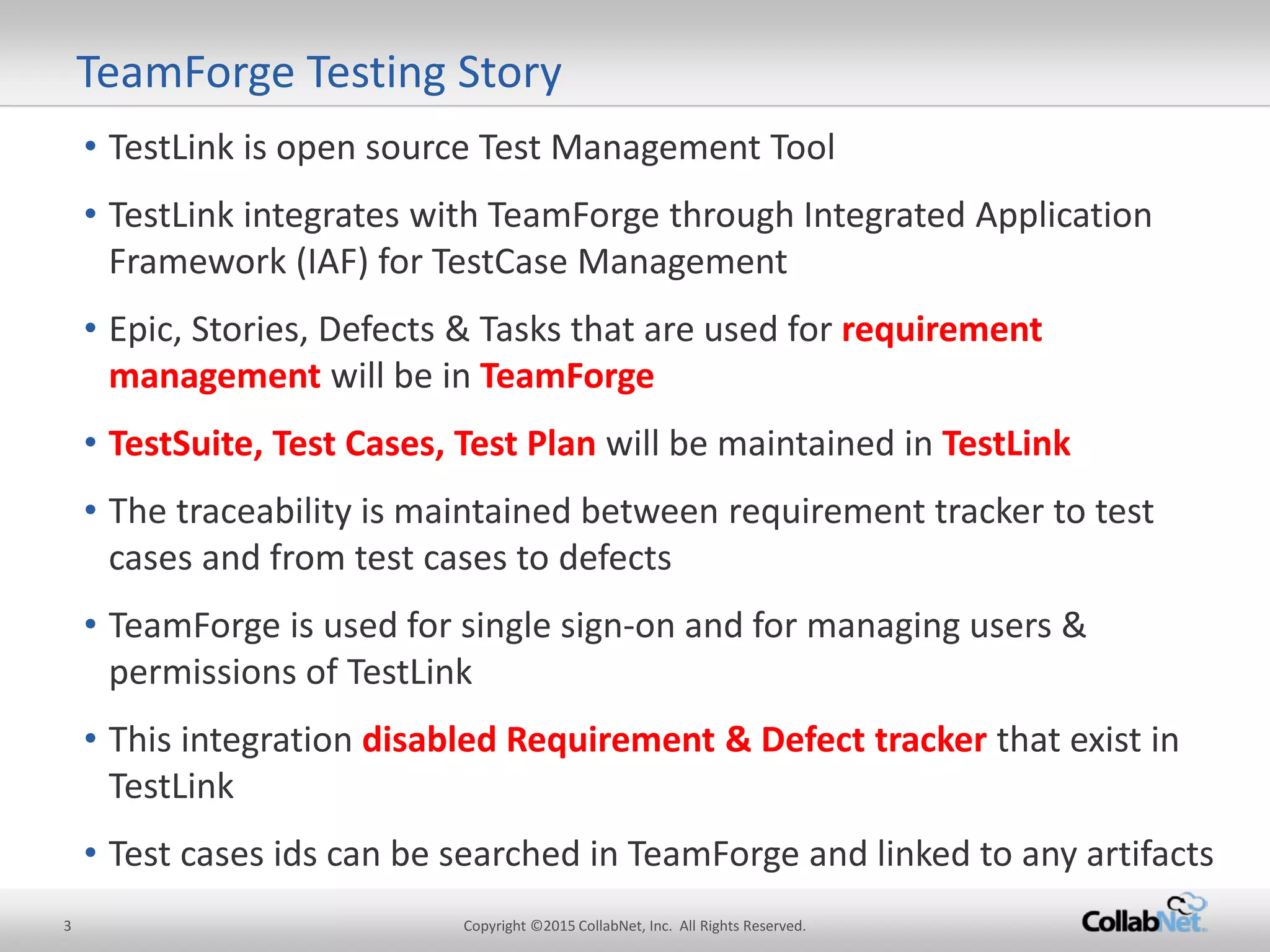 3 Copyright ©2015 CollabNet, Inc. All Rights Reserved. 
• 
TestLink is open source Test Management Tool 
• 
TestLink integrates with TeamForge through Integrated Application Framework (IAF) for TestCase Management 
• 
Epic, Stories, Defects & Tasks that are used for requirement management will be in TeamForge 
• 
TestSuite, Test Cases, Test Plan will be maintained in TestLink 
• 
The traceability is maintained between requirement tracker to test cases and from test cases to defects 
• 
TeamForge is used for single sign-on and for managing users & permissions of TestLink 
• 
This integration disabled Requirement & Defect tracker that exist in TestLink 
• 
Test cases ids can be searched in TeamForge and linked to any artifacts 
TeamForge Testing Story  