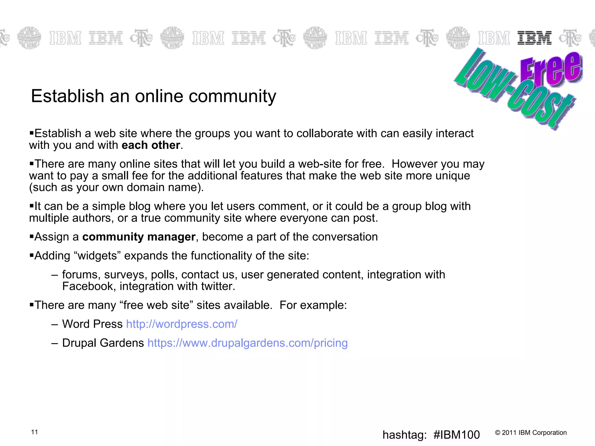 Establish an online community Establish a web site where the groups you want to collaborate with can easily interact with you and with  each other .  There are many online sites that will let you build a web-site for free.  However you may want to pay a small fee for the additional features that make the web site more unique (such as your own domain name). It can be a simple blog where you let users comment, or it could be a group blog with multiple authors, or a true community site where everyone can post. Assign a  community manager , become a part of the conversation Adding “widgets” expands the functionality of the site:  forums, surveys, polls, contact us, user generated content, integration with Facebook, integration with twitter. There are many “free web site” sites available.  For example: Word Press  http:// wordpress.com / Drupal Gardens  https:// www.drupalgardens.com /pricing Free Low-cost 