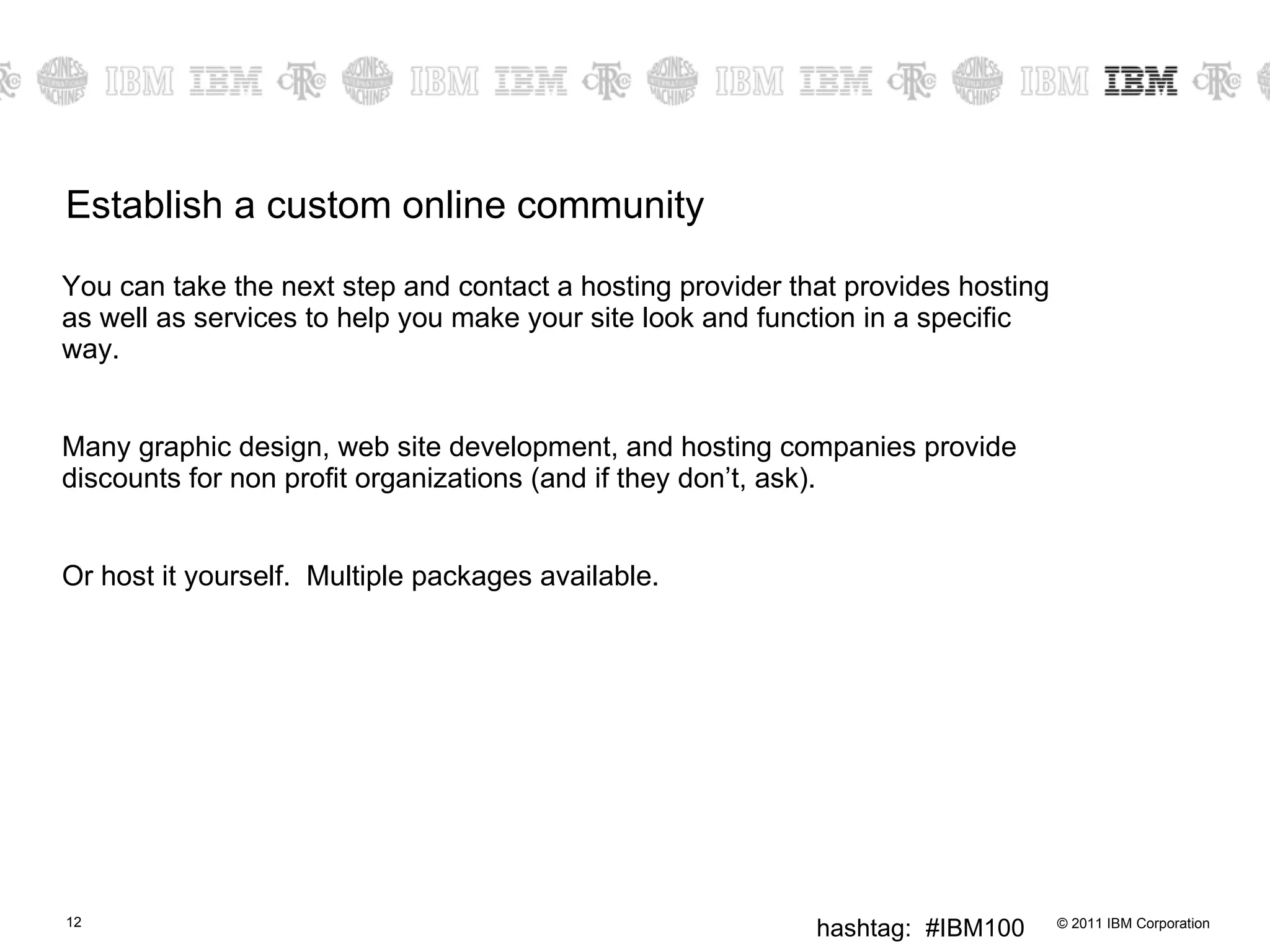 Establish a custom online community You can take the next step and contact a hosting provider that provides hosting as well as services to help you make your site look and function in a specific way.  Many graphic design, web site development, and hosting companies provide discounts for non profit organizations (and if they don’t, ask). Or host it yourself.  Multiple packages available. 