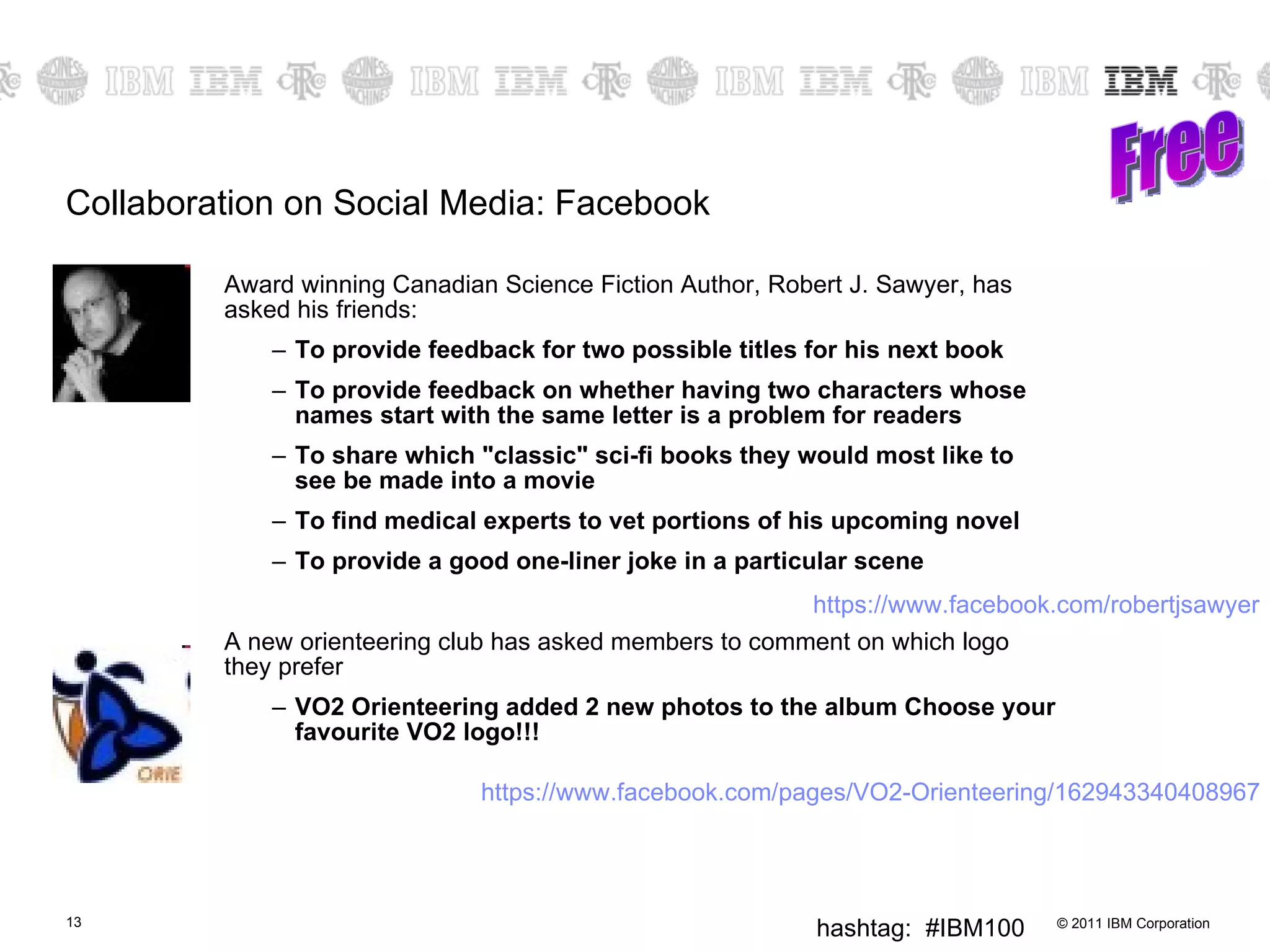 Collaboration on Social Media: Facebook Award winning Canadian Science Fiction Author, Robert J. Sawyer, has asked his friends: To provide feedback for two possible titles for his next book To provide feedback on whether having two characters whose names start with the same letter is a problem for readers To share which "classic" sci-fi books they would most like to see be made into a movie To find medical experts to vet portions of his upcoming novel To provide a good one-liner joke in a particular scene A new orienteering club has asked members to comment on which logo they prefer  VO2 Orienteering added 2 new photos to the album Choose your favourite VO2 logo!!! Free https://www.facebook.com/robertjsawyer https://www.facebook.com/pages/VO2-Orienteering/162943340408967 