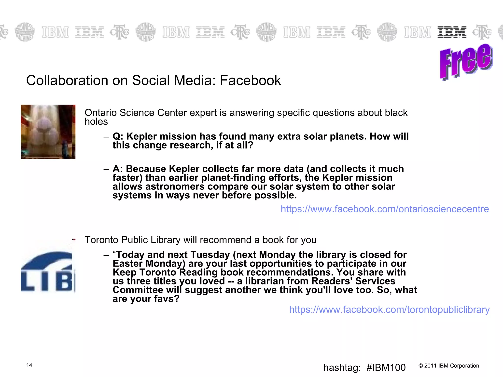 Collaboration on Social Media: Facebook Ontario Science Center expert is answering specific questions about black holes Q: Kepler mission has found many extra solar planets. How will this change research, if at all? A: Because Kepler collects far more data (and collects it much faster) than earlier planet-finding efforts, the Kepler mission allows astronomers compare our solar system to other solar systems in ways never before possible. Toronto Public Library will recommend a book for you “ Today and next Tuesday (next Monday the library is closed for Easter Monday) are your last opportunities to participate in our Keep Toronto Reading book recommendations. You share with us three titles you loved -- a librarian from Readers' Services Committee will suggest another we think you'll love too. So, what are your favs? Free https://www.facebook.com/ontariosciencecentre https://www.facebook.com/torontopubliclibrary 