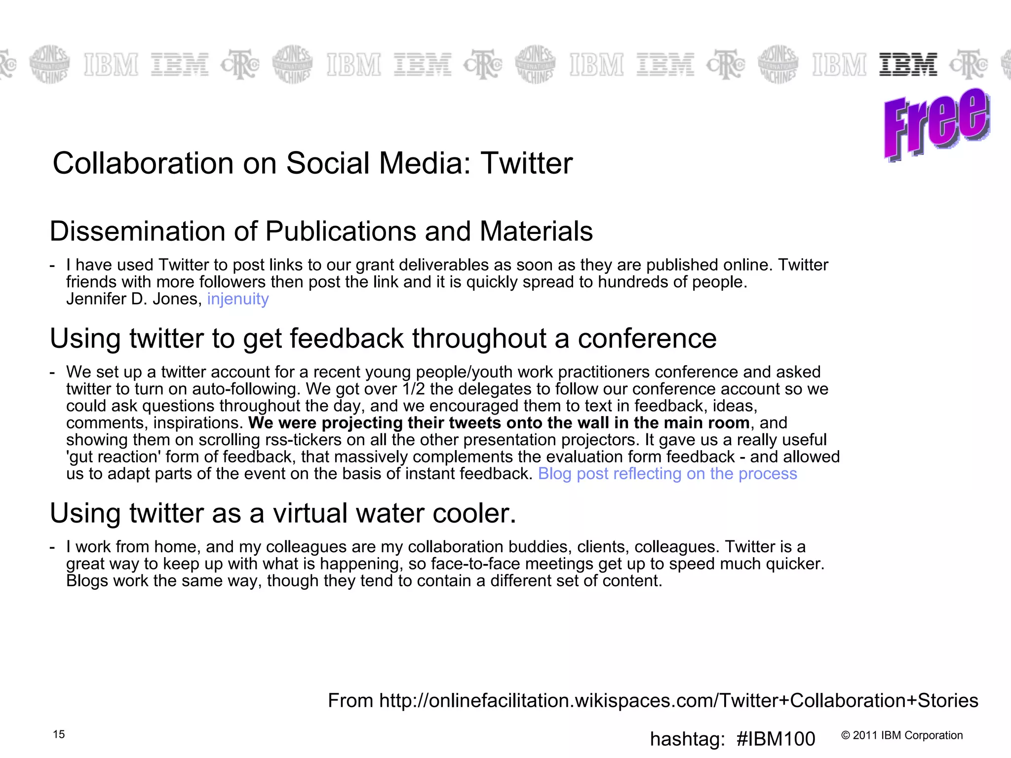 Collaboration on Social Media: Twitter Dissemination of Publications and Materials I have used Twitter to post links to our grant deliverables as soon as they are published online. Twitter friends with more followers then post the link and it is quickly spread to hundreds of people. Jennifer D. Jones,  injenuity   Using twitter to get feedback throughout a conference We set up a twitter account for a recent young people/youth work practitioners conference and asked twitter to turn on auto-following. We got over 1/2 the delegates to follow our conference account so we could ask questions throughout the day, and we encouraged them to text in feedback, ideas, comments, inspirations.  We were projecting their tweets onto the wall in the main room , and showing them on scrolling rss-tickers on all the other presentation projectors. It gave us a really useful 'gut reaction' form of feedback, that massively complements the evaluation form feedback - and allowed us to adapt parts of the event on the basis of instant feedback.  Blog post reflecting on the process   Using twitter as a virtual water cooler. I work from home, and my colleagues are my collaboration buddies, clients, colleagues. Twitter is a great way to keep up with what is happening, so face-to-face meetings get up to speed much quicker. Blogs work the same way, though they tend to contain a different set of content.  Free From http://onlinefacilitation.wikispaces.com/Twitter+Collaboration+Stories 