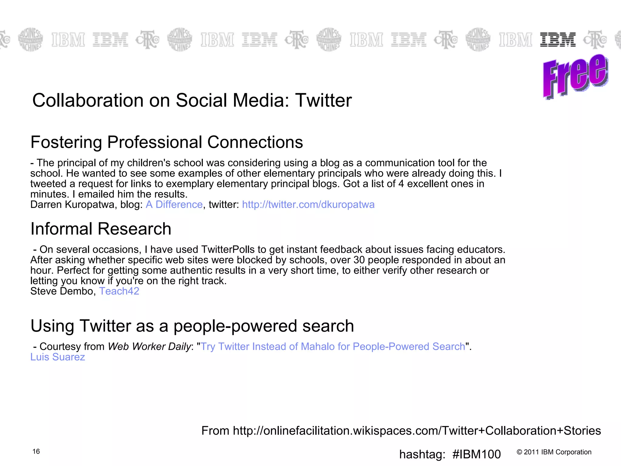 Collaboration on Social Media: Twitter Fostering Professional Connections  The principal of my children's school was considering using a blog as a communication tool for the school. He wanted to see some examples of other elementary principals who were already doing this. I tweeted a request for links to exemplary elementary principal blogs. Got a list of 4 excellent ones in minutes. I emailed him the results. Darren Kuropatwa, blog:  A Difference , twitter:  http:// twitter.com/dkuropatwa   Informal Research - On several occasions, I have used TwitterPolls to get instant feedback about issues facing educators. After asking whether specific web sites were blocked by schools, over 30 people responded in about an hour. Perfect for getting some authentic results in a very short time, to either verify other research or letting you know if you're on the right track. Steve Dembo,  Teach42 Using Twitter as a people-powered search - Courtesy from  Web Worker Daily : " Try Twitter Instead of  Mahalo  for People-Powered Search ".  Luis Suarez   Free From http://onlinefacilitation.wikispaces.com/Twitter+Collaboration+Stories 