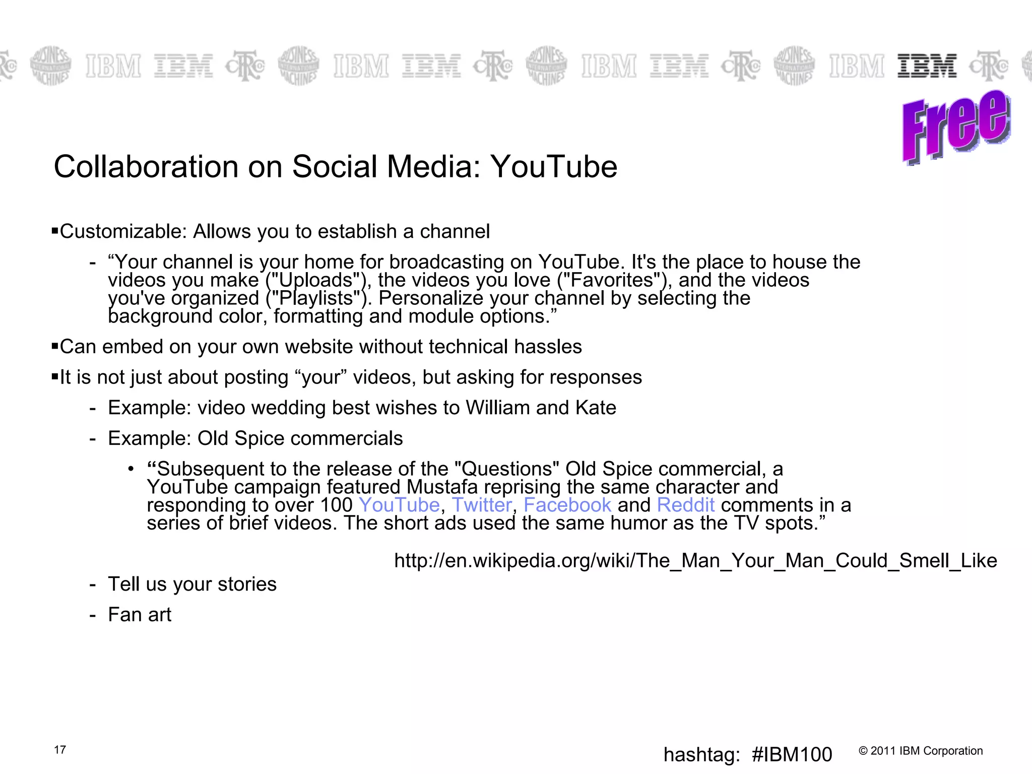 Collaboration on Social Media: YouTube Customizable: Allows you to establish a channel “ Your channel is your home for broadcasting on YouTube. It's the place to house the videos you make ("Uploads"), the videos you love ("Favorites"), and the videos you've organized ("Playlists"). Personalize your channel by selecting the background color, formatting and module options.” Can embed on your own website without technical hassles It is not just about posting “your” videos, but asking for responses Example: video wedding best wishes to William and Kate Example: Old Spice commercials “ Subsequent to the release of the "Questions" Old Spice commercial, a YouTube campaign featured Mustafa reprising the same character and responding to over 100  YouTube ,  Twitter ,  Facebook  and  Reddit  comments in a series of brief videos. The short ads used the same humor as the TV spots.” Tell us your stories Fan art Free http://en.wikipedia.org/wiki/The_Man_Your_Man_Could_Smell_Like 