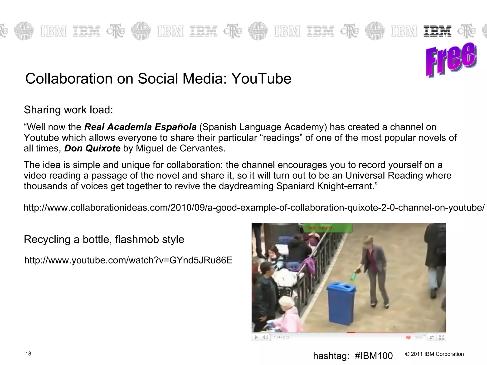 Collaboration on Social Media: YouTube Sharing work load: “ Well now the  Real Academia Española  (Spanish Language Academy) has created a channel on Youtube which allows everyone to share their particular “readings” of one of the most popular novels of all times,  Don Quixote  by Miguel de Cervantes. The idea is simple and unique for collaboration: the channel encourages you to record yourself on a video reading a passage of the novel and share it, so it will turn out to be an Universal Reading where thousands of voices get together to revive the daydreaming Spaniard Knight-errant.” Recycling a bottle, flashmob style Free http://www.collaborationideas.com/2010/09/a-good-example-of-collaboration-quixote-2-0-channel-on-youtube/ http://www.youtube.com/watch?v=GYnd5JRu86E 