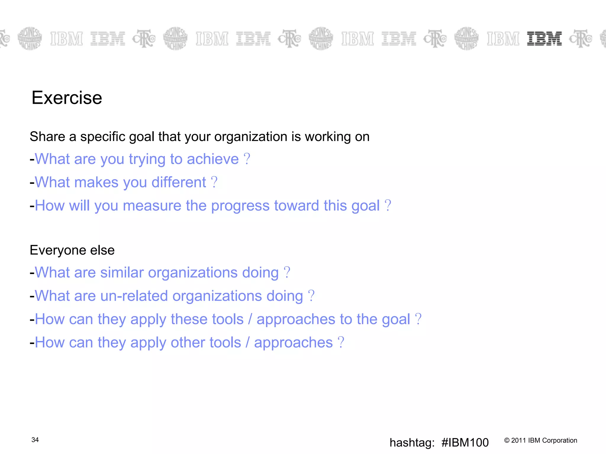 Exercise Share a specific goal that your organization is working on What are you trying to achieve  ? What makes you different  ? How will you measure the progress toward this goal  ? Everyone else What are similar organizations doing  ? What are un-related organizations doing  ? How can they apply these tools / approaches to the goal  ? How can they apply other tools / approaches  ? 