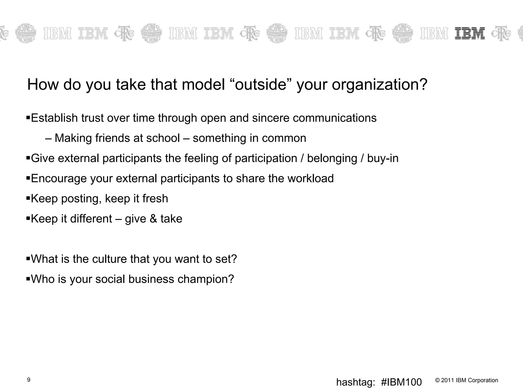 How do you take that model “outside” your organization? Establish trust over time through open and sincere communications Making friends at school – something in common Give external participants the feeling of participation / belonging / buy-in Encourage your external participants to share the workload Keep posting, keep it fresh Keep it different – give & take What is the culture that you want to set? Who is your social business champion? 