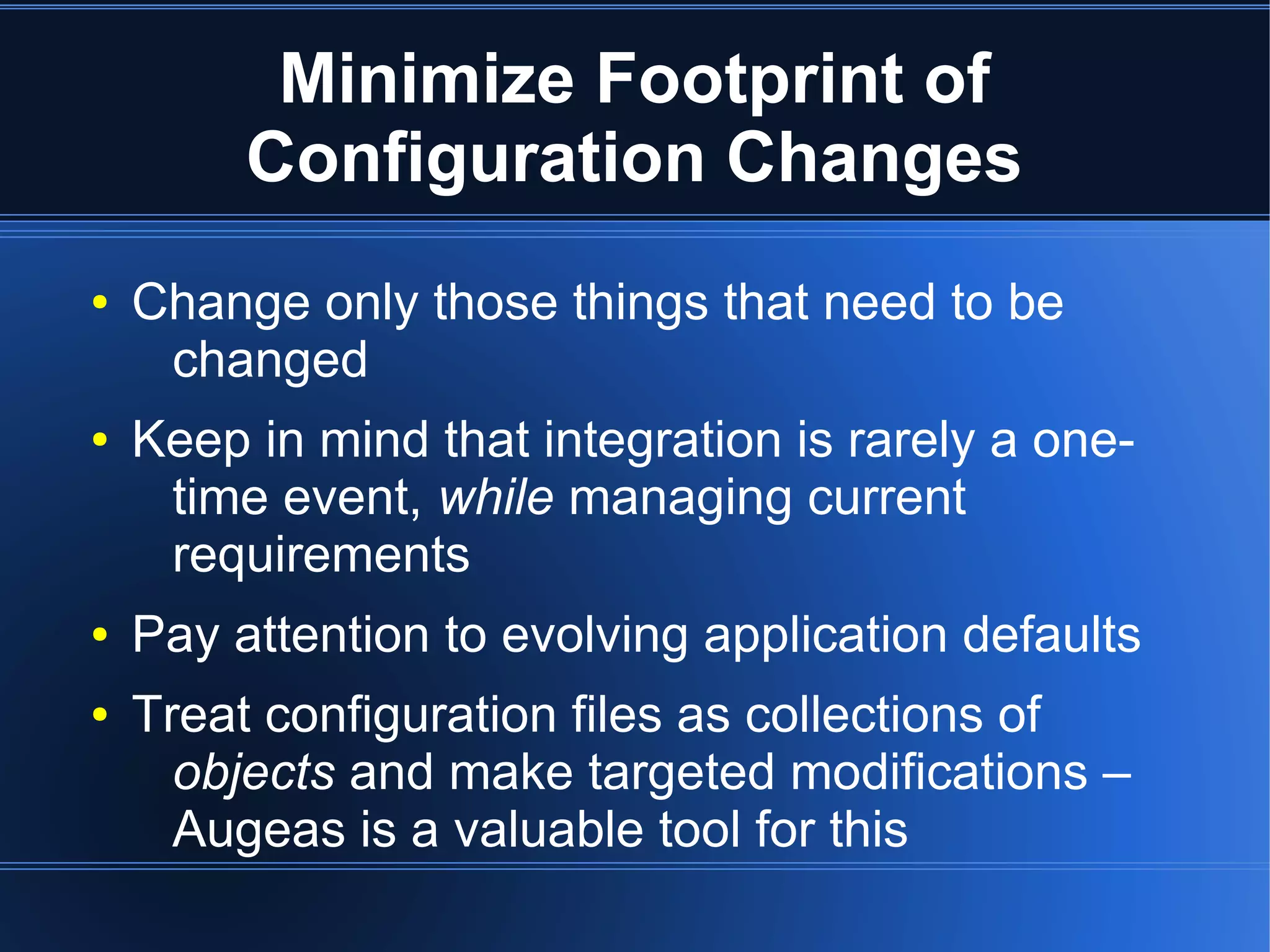 Minimize Footprint of
         Configuration Changes
●   Change only those things that need to be
     changed
●   Keep in mind that integration is rarely a one-
     time event, while managing current
     requirements
●   Pay attention to evolving application defaults
●   Treat configuration files as collections of
      objects and make targeted modifications –
      Augeas is a valuable tool for this
 