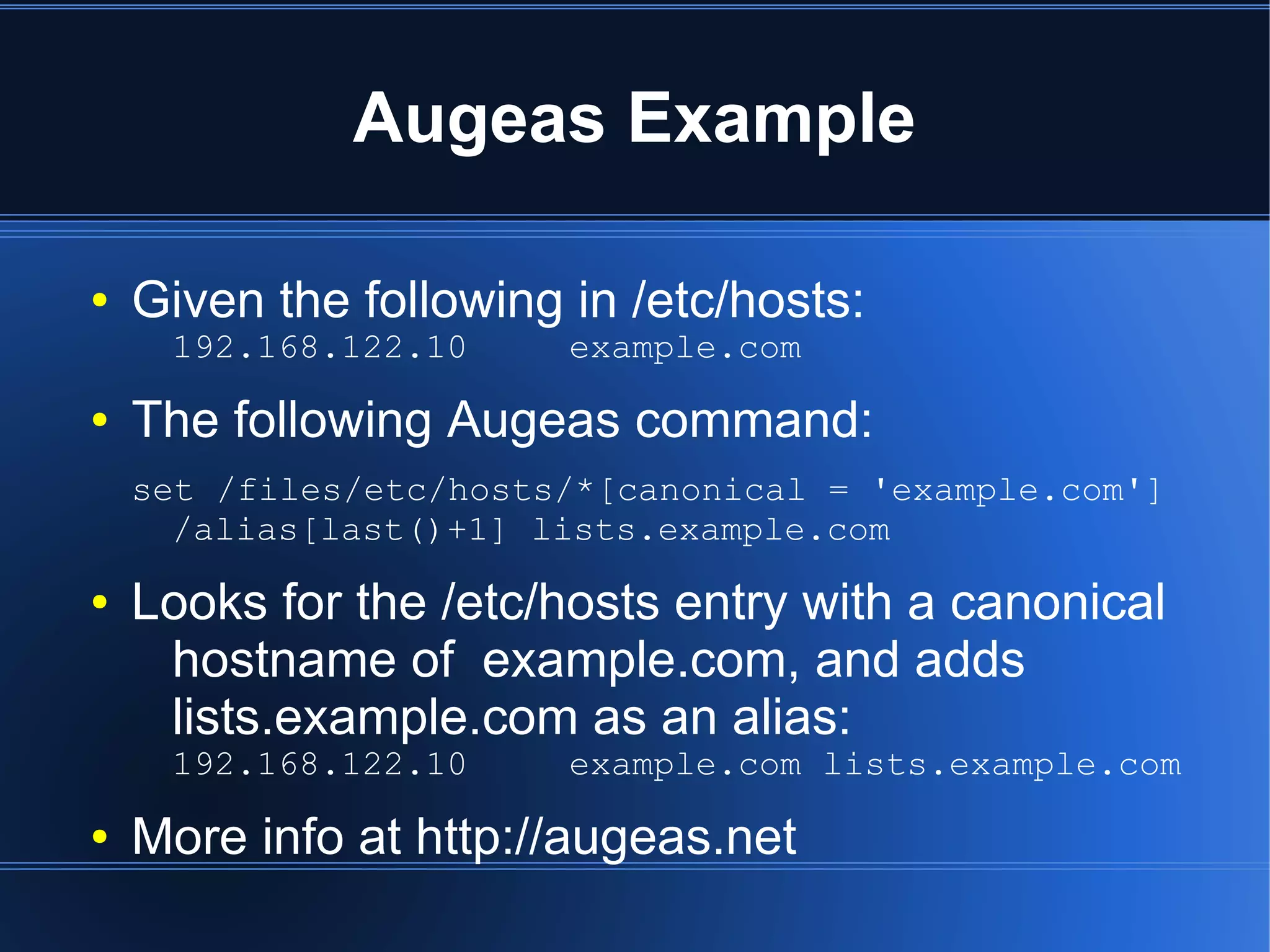 Augeas Example

●   Given the following in /etc/hosts:
     192.168.122.10     example.com
●   The following Augeas command:
    set /files/etc/hosts/*[canonical = 'example.com']
      /alias[last()+1] lists.example.com
●   Looks for the /etc/hosts entry with a canonical
     hostname of example.com, and adds
     lists.example.com as an alias:
     192.168.122.10     example.com lists.example.com
●   More info at http://augeas.net
 