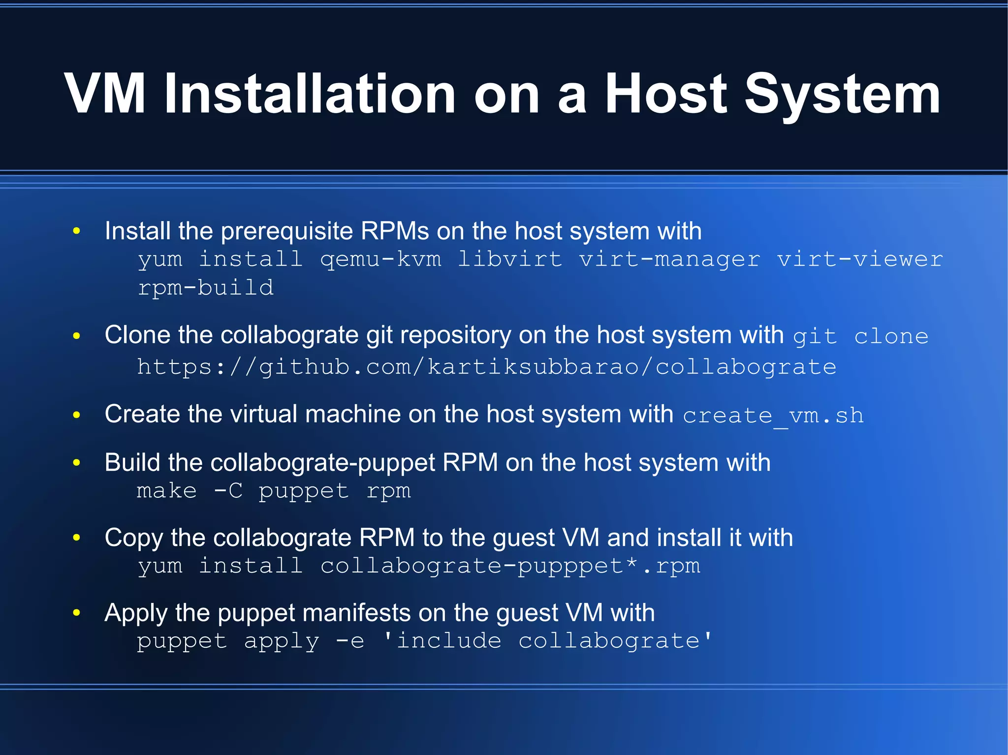 VM Installation on a Host System

●   Install the prerequisite RPMs on the host system with
       yum install qemu-kvm libvirt virt-manager virt-viewer
       rpm-build
●   Clone the collabograte git repository on the host system with git clone
       https://github.com/kartiksubbarao/collabograte
●   Create the virtual machine on the host system with create_vm.sh
●   Build the collabograte-puppet RPM on the host system with
      make -C puppet rpm
●   Copy the collabograte RPM to the guest VM and install it with
      yum install collabograte-pupppet*.rpm
●   Apply the puppet manifests on the guest VM with
      puppet apply -e 'include collabograte'
 