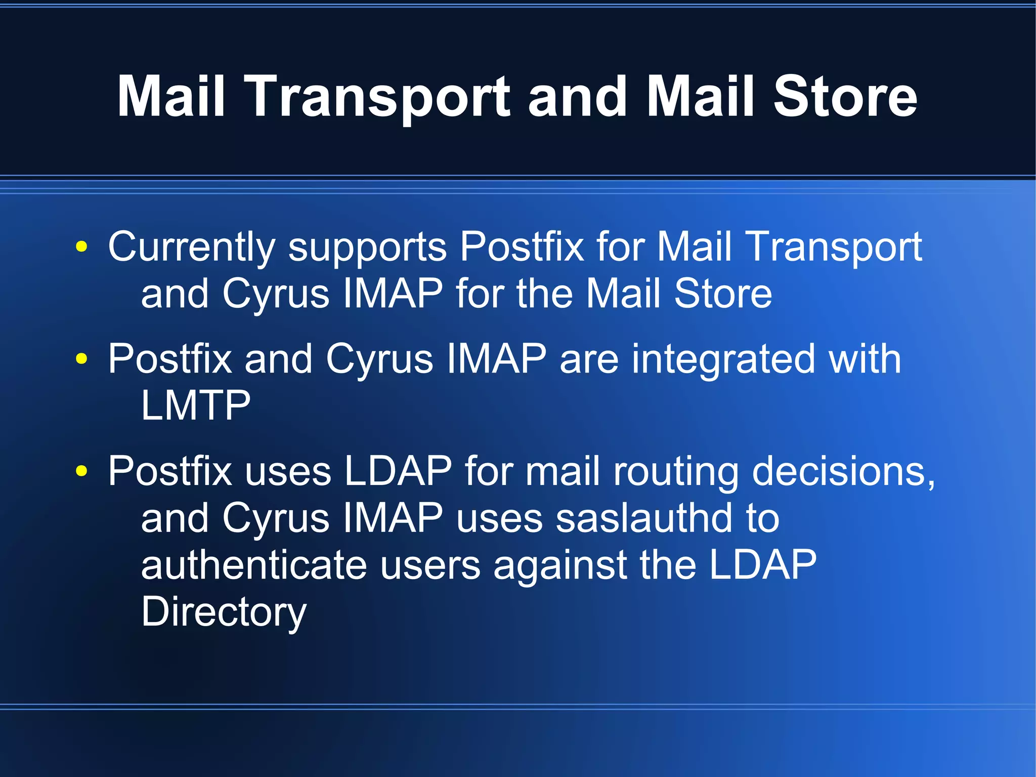Mail Transport and Mail Store

●   Currently supports Postfix for Mail Transport
     and Cyrus IMAP for the Mail Store
●   Postfix and Cyrus IMAP are integrated with
     LMTP
●   Postfix uses LDAP for mail routing decisions,
     and Cyrus IMAP uses saslauthd to
     authenticate users against the LDAP
     Directory
 