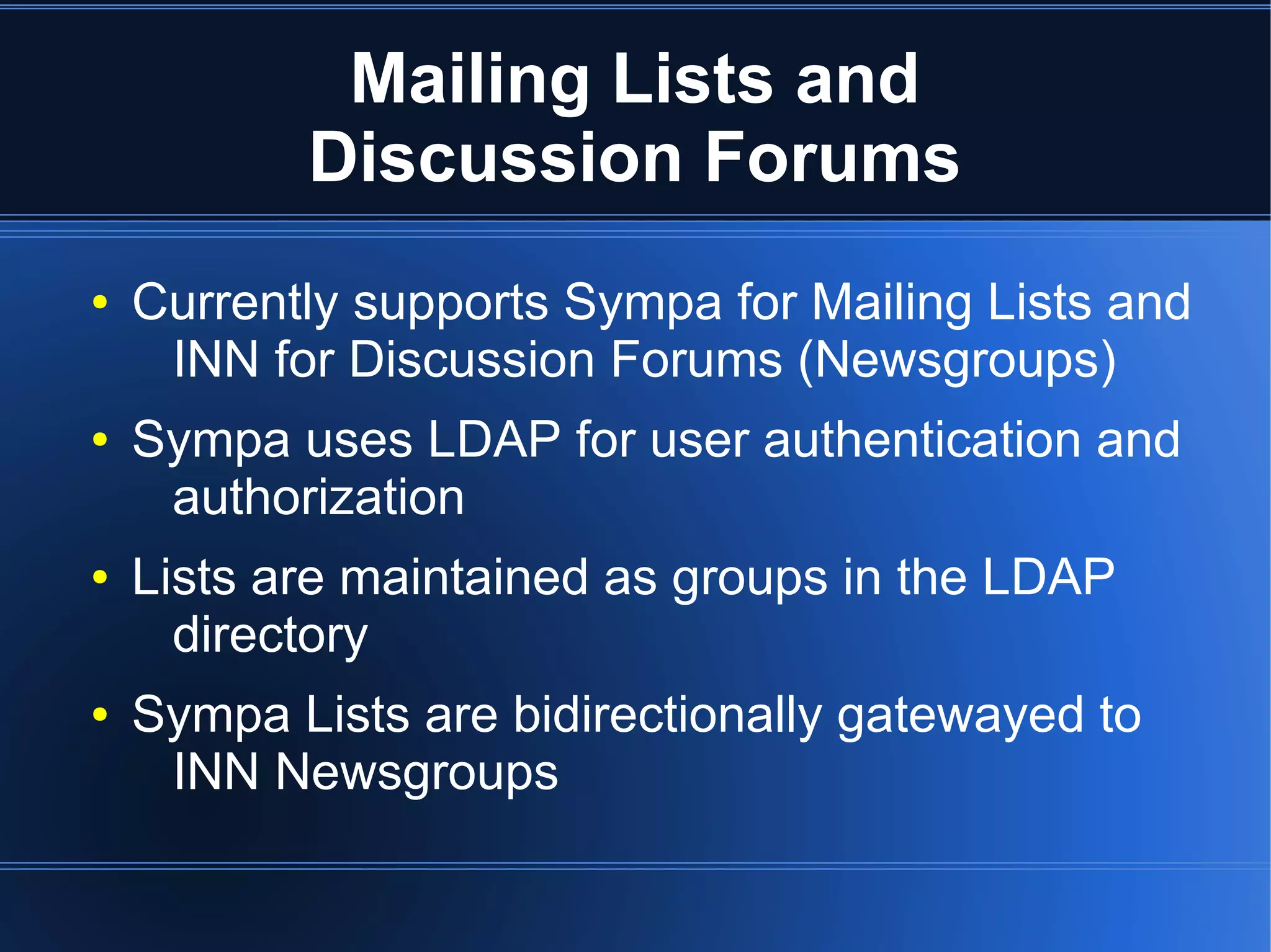 Mailing Lists and
           Discussion Forums
●   Currently supports Sympa for Mailing Lists and
     INN for Discussion Forums (Newsgroups)
●   Sympa uses LDAP for user authentication and
     authorization
●   Lists are maintained as groups in the LDAP
      directory
●   Sympa Lists are bidirectionally gatewayed to
     INN Newsgroups
 