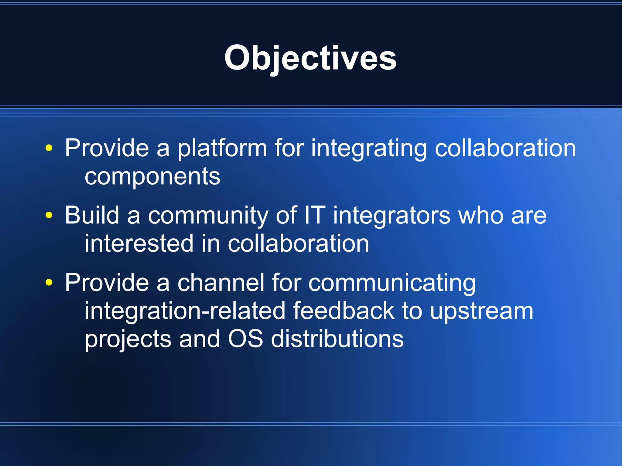 Objectives

●   Provide a platform for integrating collaboration
     components
●   Build a community of IT integrators who are
     interested in collaboration
●   Provide a channel for communicating
     integration-related feedback to upstream
     projects and OS distributions
 