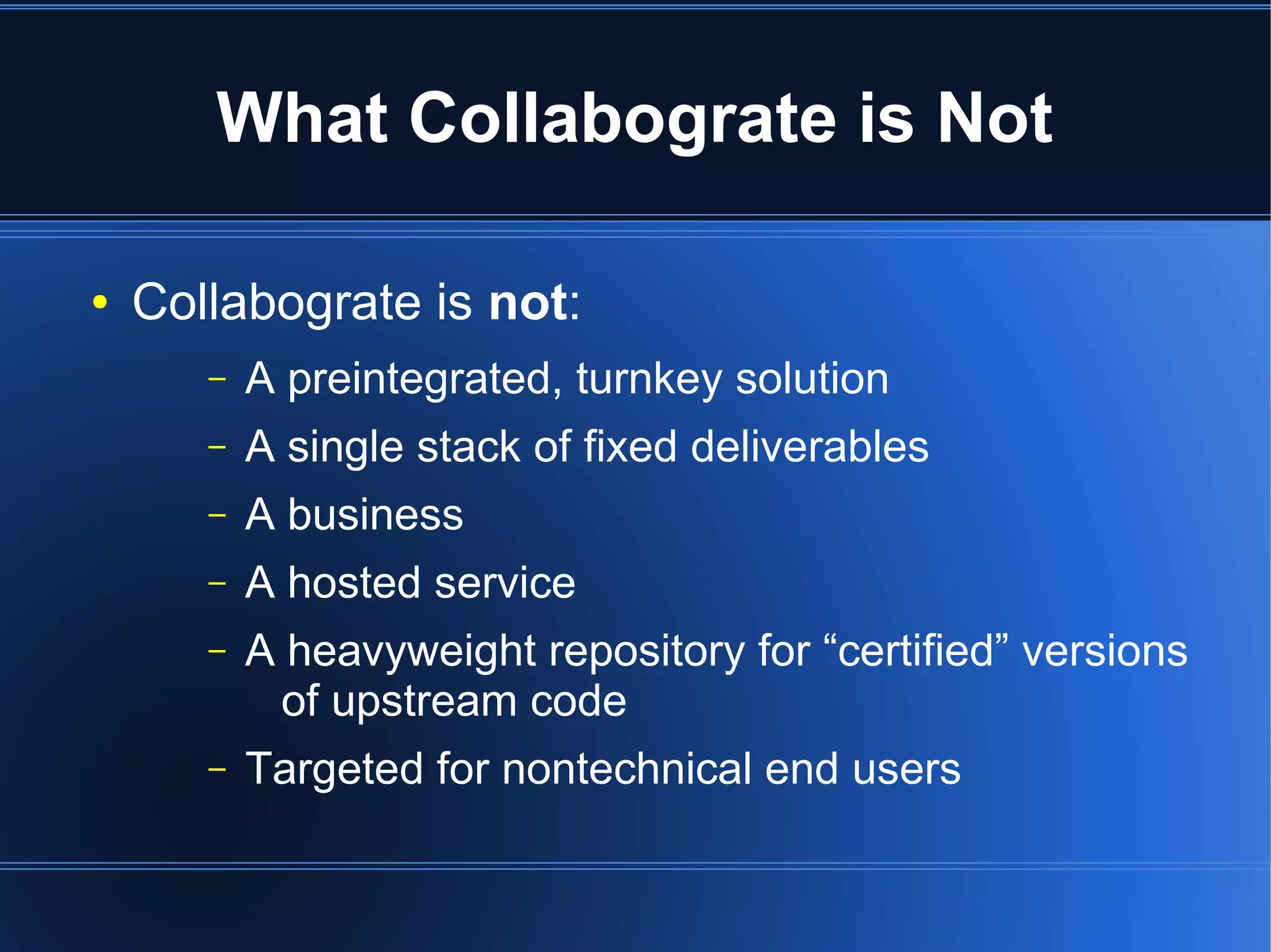What Collabograte is Not

●   Collabograte is not:
       –   A preintegrated, turnkey solution
       –   A single stack of fixed deliverables
       –   A business
       –   A hosted service
       –   A heavyweight repository for “certified” versions
             of upstream code
       –   Targeted for nontechnical end users
 