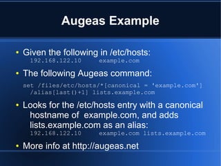 Augeas Example

●   Given the following in /etc/hosts:
     192.168.122.10     example.com
●   The following Augeas command:
    set /files/etc/hosts/*[canonical = 'example.com']
      /alias[last()+1] lists.example.com
●   Looks for the /etc/hosts entry with a canonical
     hostname of example.com, and adds
     lists.example.com as an alias:
     192.168.122.10     example.com lists.example.com
●   More info at http://augeas.net
 