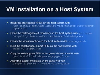 VM Installation on a Host System

●   Install the prerequisite RPMs on the host system with
       yum install qemu-kvm libvirt virt-manager virt-viewer
       rpm-build
●   Clone the collabograte git repository on the host system with git clone
       https://github.com/kartiksubbarao/collabograte
●   Create the virtual machine on the host system with create_vm.sh
●   Build the collabograte-puppet RPM on the host system with
      make -C puppet rpm
●   Copy the collabograte RPM to the guest VM and install it with
      yum install collabograte-pupppet*.rpm
●   Apply the puppet manifests on the guest VM with
      puppet apply -e 'include collabograte'
 