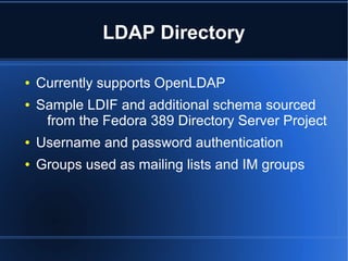 LDAP Directory

●   Currently supports OpenLDAP
●   Sample LDIF and additional schema sourced
     from the Fedora 389 Directory Server Project
●   Username and password authentication
●   Groups used as mailing lists and IM groups
 
