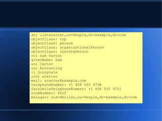 dn: uid=scarter,ou=People,dc=example,dc=com
objectClass: top
objectClass: person
objectClass: organizationalPerson
objectClass: inetOrgPerson
cn: Sam Carter
givenName: Sam
sn: Carter
ou: Accounting
l: Sunnyvale
uid: scarter
mail: scarter@example.com
telephoneNumber: +1 408 555 4798
facsimileTelephoneNumber: +1 408 555 9751
roomNumber: 4612
manager: uid=dmiller,ou=People,dc=example,dc=com
 