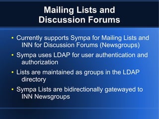 Mailing Lists and
           Discussion Forums
●   Currently supports Sympa for Mailing Lists and
     INN for Discussion Forums (Newsgroups)
●   Sympa uses LDAP for user authentication and
     authorization
●   Lists are maintained as groups in the LDAP
      directory
●   Sympa Lists are bidirectionally gatewayed to
     INN Newsgroups
 