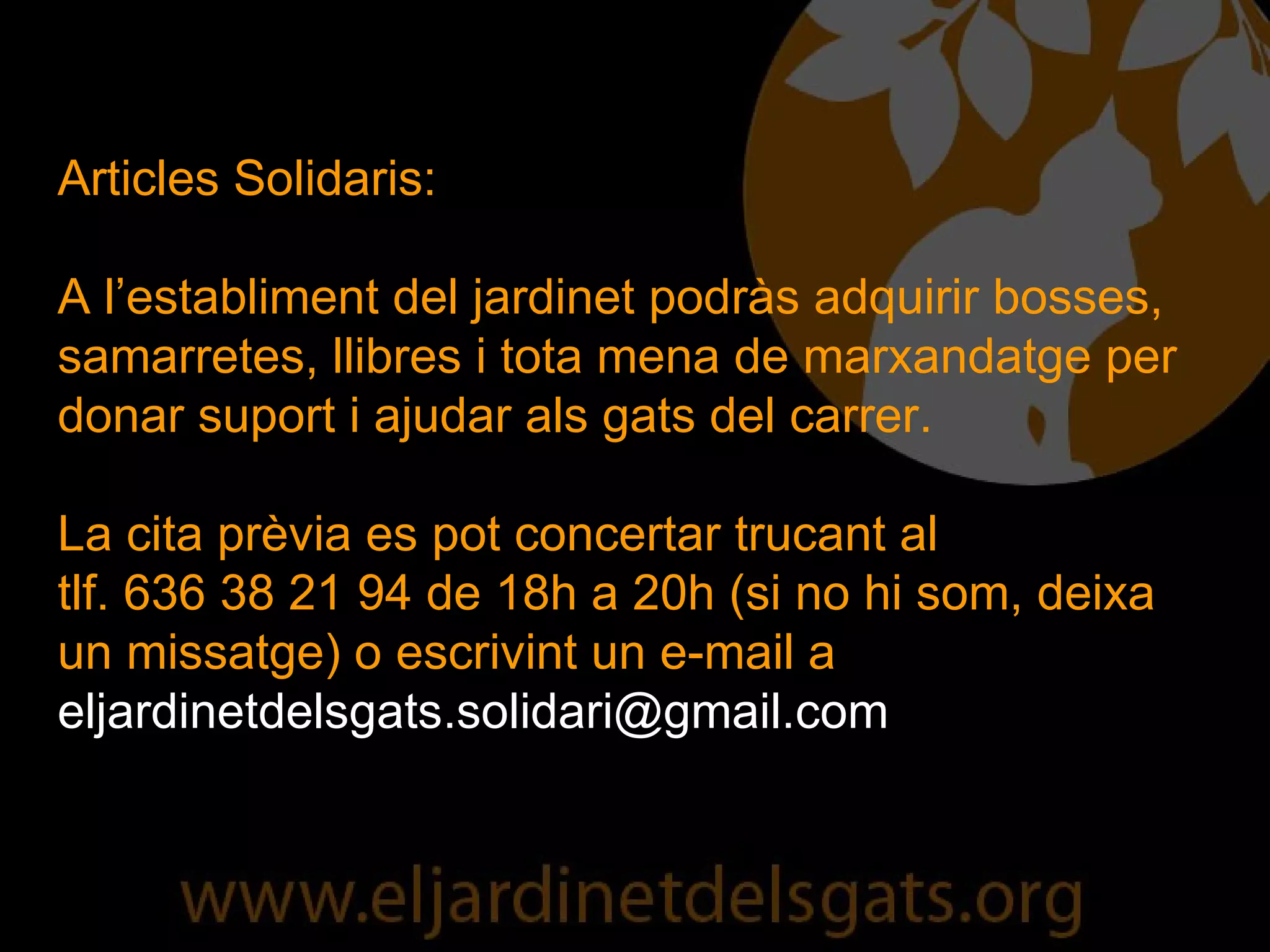 Articles Solidaris: A l’establiment del jardinet podràs adquirir bosses, samarretes, llibres i tota mena de marxandatge per donar suport i ajudar als gats del carrer. La cita prèvia es pot concertar trucant al  tlf. 636 38 21 94 de 18h a 20h (si no hi som, deixa un missatge) o escrivint un e-mail a  [email_address] 