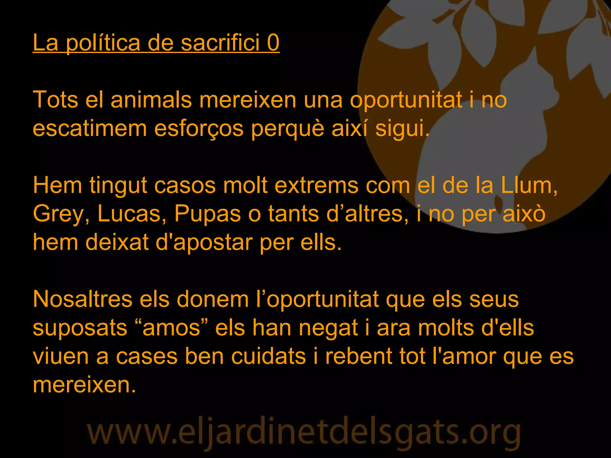 La política de sacrifici 0 Tots el animals mereixen una oportunitat i no escatimem esforços perquè així sigui. Hem tingut casos molt extrems com el de la Llum, Grey, Lucas, Pupas o tants d’altres, i no per això hem deixat d'apostar per ells.  Nosaltres els donem l’oportunitat que els seus suposats “amos” els han negat i ara molts d'ells viuen a cases ben cuidats i rebent tot l'amor que es mereixen.  