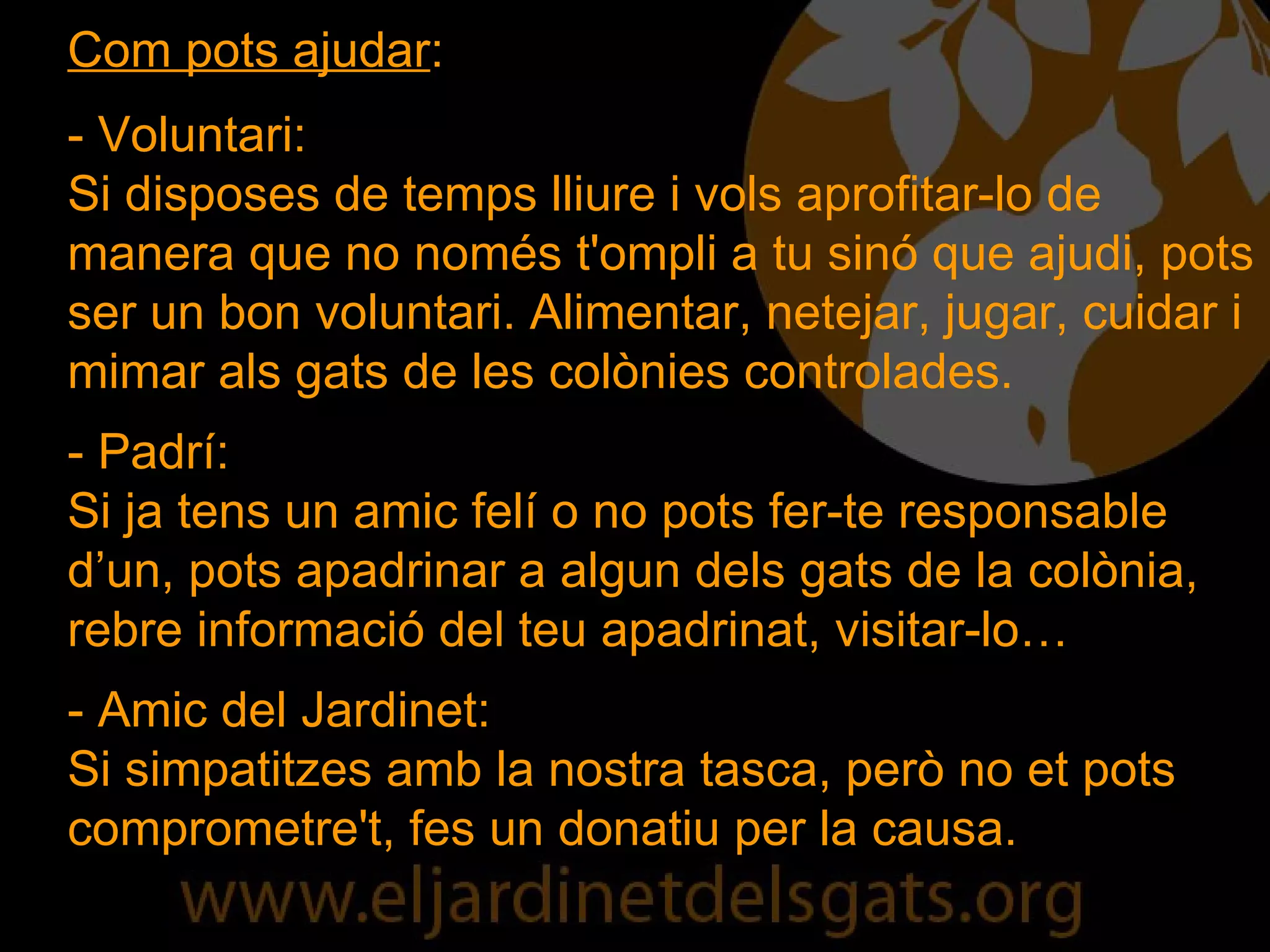 Com pots ajudar : - Voluntari: Si disposes de temps lliure i vols aprofitar-lo de manera que no només t'ompli a tu sinó que ajudi, pots ser un bon voluntari. Alimentar, netejar, jugar, cuidar i mimar als gats de les colònies controlades. - Padrí: Si ja tens un amic felí o no pots fer-te responsable d’un, pots apadrinar a algun dels gats de la colònia, rebre informació del teu apadrinat, visitar-lo… - Amic del Jardinet: Si simpatitzes amb la nostra tasca, però no et pots comprometre't, fes un donatiu per la causa. 