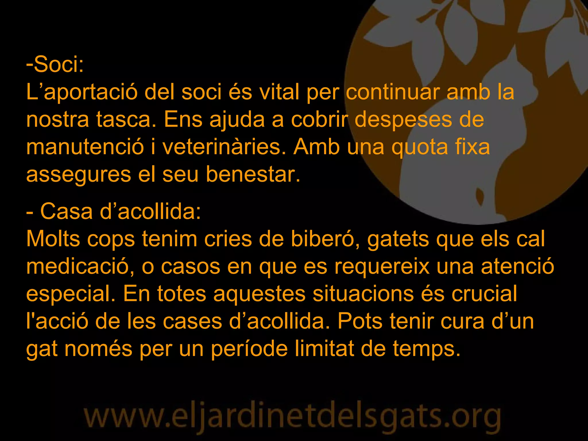Soci: L’aportació del soci és vital per continuar amb la nostra tasca. Ens ajuda a cobrir despeses de manutenció i veterinàries. Amb una quota fixa assegures el seu benestar. - Casa d’acollida: Molts cops tenim cries de biberó, gatets que els cal medicació, o casos en que es requereix una atenció especial. En totes aquestes situacions és crucial l'acció de les cases d’acollida. Pots tenir cura d’un gat només per un període limitat de temps. 