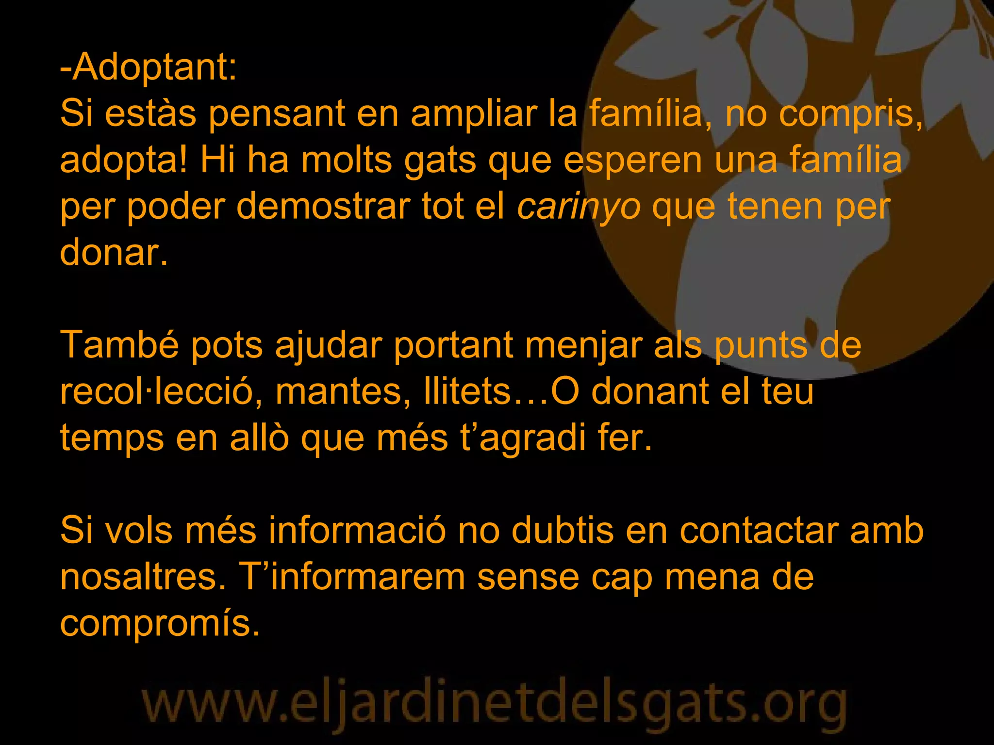 -Adoptant: Si estàs pensant en ampliar la família, no compris, adopta! Hi ha molts gats que esperen una família per poder demostrar tot el  carinyo  que tenen per donar. També pots ajudar portant menjar als punts de recol·lecció, mantes, llitets…O donant el teu temps en allò que més t’agradi fer. Si vols més informació no dubtis en contactar amb nosaltres. T’informarem sense cap mena de compromís. 
