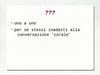 ???
●
    uno a uno
●
    per se stessi inadatti alla
     conversazione 'corale'
 