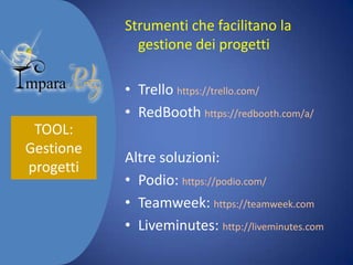 Strumenti che facilitano la
gestione dei progetti
• Trello https://trello.com/
• RedBooth https://redbooth.com/a/
TOOL:
Gestione
progetti

Altre soluzioni:
• Podio: https://podio.com/
• Teamweek: https://teamweek.com
• Liveminutes: http://liveminutes.com

 