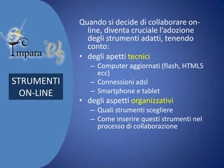 Quando si decide di collaborare online, diventa cruciale l’adozione
degli strumenti adatti, tenendo
conto:
• degli apetti tecnici

STRUMENTI
ON-LINE

– Computer aggiornati (flash, HTML5
ecc)
– Connessioni adsl
– Smartphone e tablet

• degli aspetti organizzativi
– Quali strumenti scegliere
– Come inserire questi strumenti nel
processo di collaborazione

 