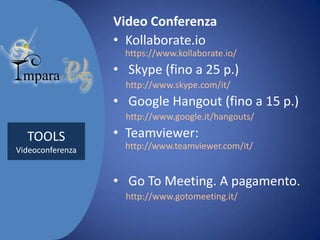 Video Conferenza
• Kollaborate.io
https://www.kollaborate.io/

• Skype (fino a 25 p.)
http://www.skype.com/it/

• Google Hangout (fino a 15 p.)
http://www.google.it/hangouts/

TOOLS
Videoconferenza

• Teamviewer:
http://www.teamviewer.com/it/

• Go To Meeting. A pagamento.
http://www.gotomeeting.it/

 